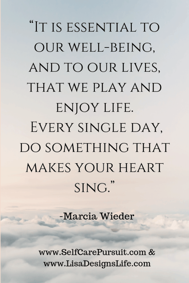 “It is essential to our well-being, and to our lives, that we play and enjoy life. Every single day, do something that makes your heart sing.” -Marcia Wieder