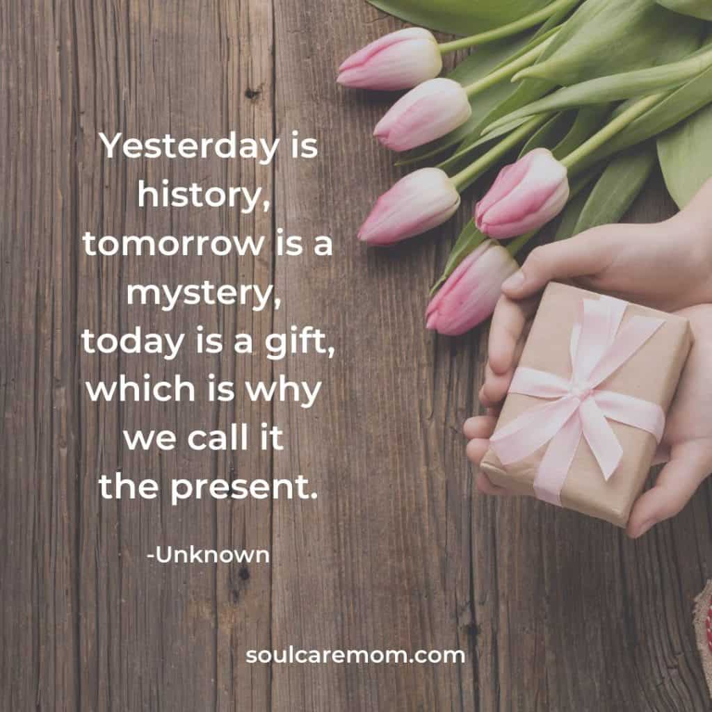 Yesterday is history, tomorrow is a mystery, today is a gift, which is why we call it the present.